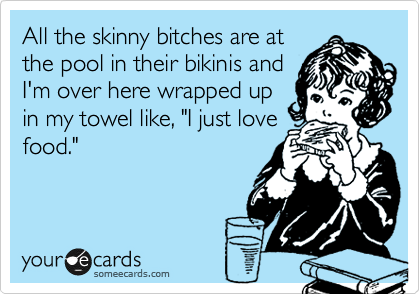 All the skinny bitches are at
the pool in their bikinis and
I'm over here wrapped up
in my towel like, "I just love
food."