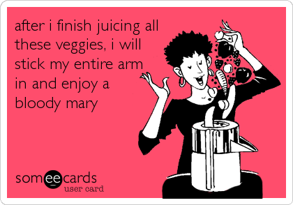 after i finish juicing all
these veggies, i will
stick my entire arm
in and enjoy a
bloody mary