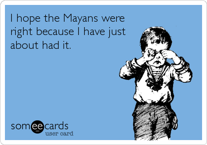 I hope the Mayans were
right because I have just
about had it.