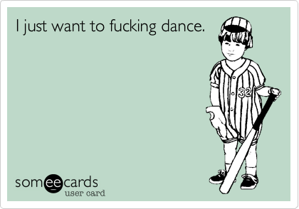 I just want to fucking dance.
