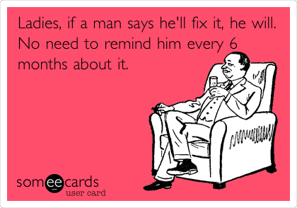 Ladies, if a man says he'll fix it, he will.
No need to remind him every 6
months about it. 