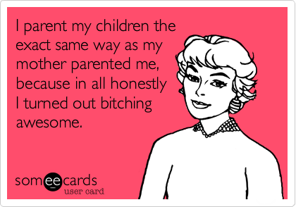 I parent my children the
exact same way as my
mother parented me,
because in all honestly
I turned out bitching
awesome.