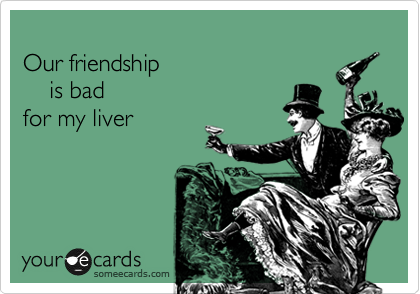 
Our friendship 
    is bad 
for my liver