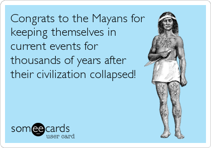 Congrats to the Mayans for 
keeping themselves in
current events for
thousands of years after
their civilization collapsed!
