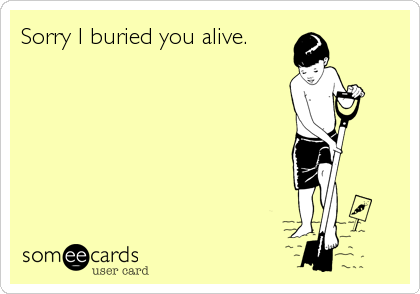 Sorry I buried you alive.