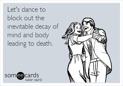 Let's dance to
block out the
inevitable decay of
mind and body
leading to death. 
