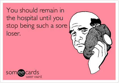You should remain in
the hospital until you
stop being such a sore
loser.