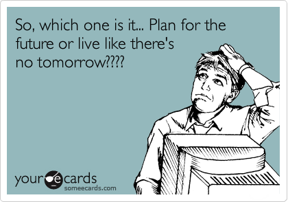 So, which one is it... Plan for the future or live like there's
no tomorrow????