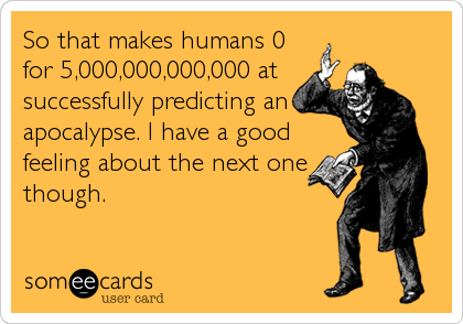 So that makes humans 0
for 5,000,000,000,000 at
successfully predicting an
apocalypse. I have a good
feeling about the next one
though.