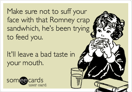 Make sure not to suff your
face with that Romney crap
sandwhich, he's been trying
to feed you. 

It'll leave a bad taste in
your mouth.