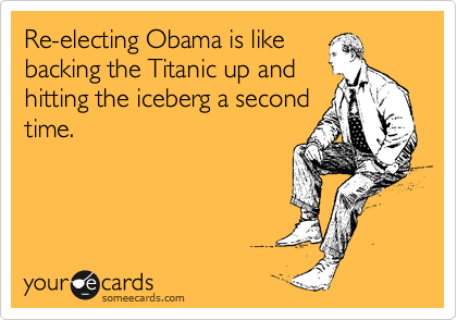 Re-electing Obama is like
backing the Titanic up and
hitting the iceberg a second
time.
