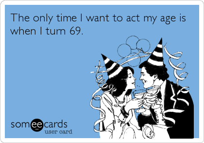 The only time I want to act my age is
when I turn 69.