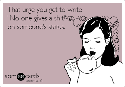 That urge you get to write
"No one gives a shit" 
on someone's status.