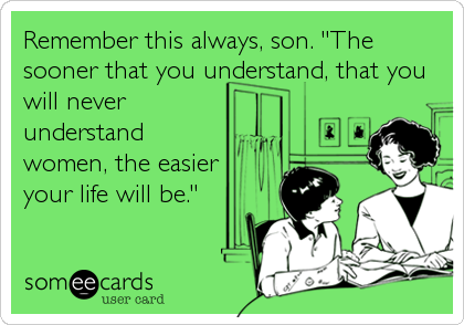 Remember this always, son. "The
sooner that you understand, that you
will never
understand
women, the easier
your life will be."
