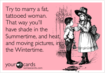 Try to marry a fat,
tattooed woman.
That way you'll
have shade in the
Summertime, and heat,
and moving pictures, in
the Wintertime.