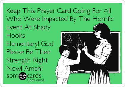Keep This Prayer Card Going For All
Who Were Impacted By The Horrific
Event At Shady
Hooks
Elementary! God
Please Be Their
Strength Right
Now! Amen!