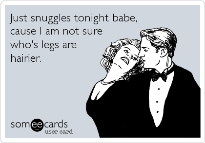 Just snuggles tonight babe,
cause I am not sure
who's legs are
hairier.