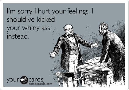 I'm sorry I hurt your feelings. I should've kicked
your whiny ass
instead.