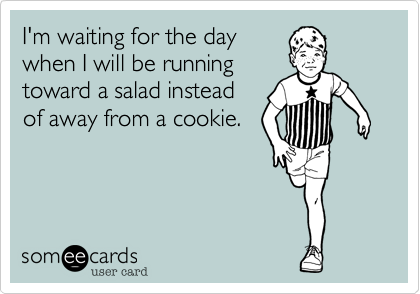 I'm waiting for the day
when I will be running
toward a salad instead
of away from a cookie.