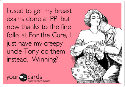 I used to get my breast
exams done at PP; but
now thanks to the fine
folks at For the Cure, I
just have my creepy
uncle Tony do them
instead.  Winning! 