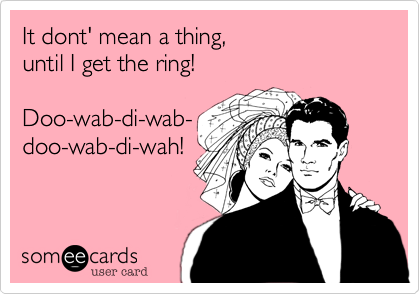 It dont' mean a thing, 
until I I get the ring!

Doo-wab-di-wab-
doo-wab-di-wah!