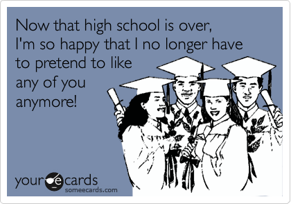 Now that high school is over,
I'm so happy that I no longer have
to pretend to like 
any of you
anymore!