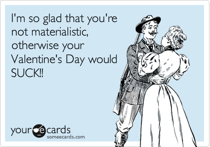 I'm so glad that you're
not materialistic,
otherwise your
Valentine's Day would
SUCK!!