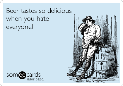 Beer tastes so delicious when you hate everyone!
