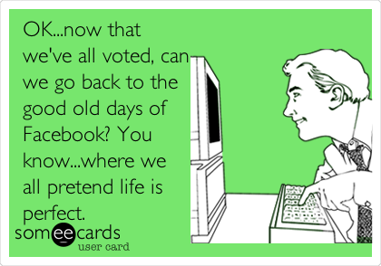 OK...now that
we've all voted, can
we go back to the 
good old days of 
Facebook? You
know...where we
all pretend life is
perfect.