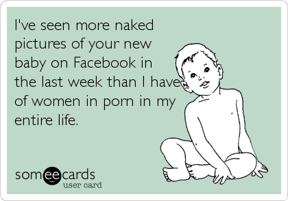 I've seen more naked
pictures of your new
baby on Facebook in
the last week than I have
of women in porn in my
entire life.