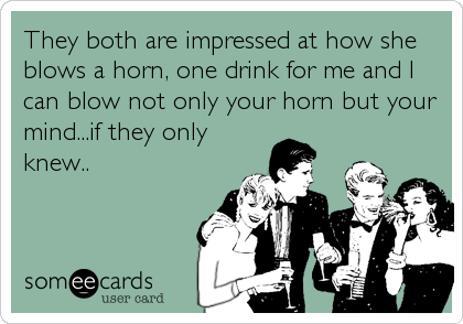 They both are impressed at how she
blows a horn, one drink for me and I
can blow not only your horn but your
mind...if they only
knew..