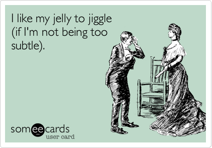 I like my jelly to jiggle
(if I'm not being too
subtle).