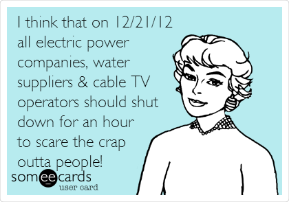 I think that on 12/21/12
all electric power 
companies, water
suppliers & cable TV
operators should shut
down for an hour
to scare the crap
outta people!