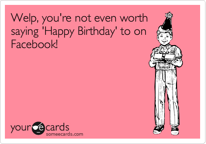 Welp, you're not even worth  saying 'Happy Birthday' to on
Facebook!