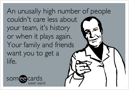 An unusally high number of people couldn't care less about
your team%2C it's history 
or when it plays again. 
Your family and friends
want you to get a
life.
