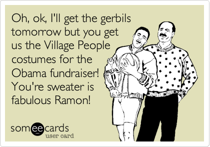 Oh, ok, I'll get the gerbils
tomorrow but you get
us the Village People
costumes for the
Obama fundraiser!
You're sweater is
fabulous Ramon!