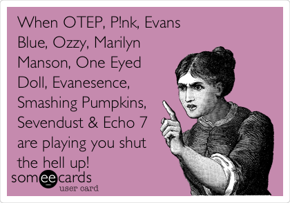 When OTEP, P!nk, Evans
Blue, Ozzy, Marilyn
Manson, One Eyed
Doll, Evanesence,
Smashing Pumpkins,
Sevendust & Echo 7
are playing you shut
the hell up! 