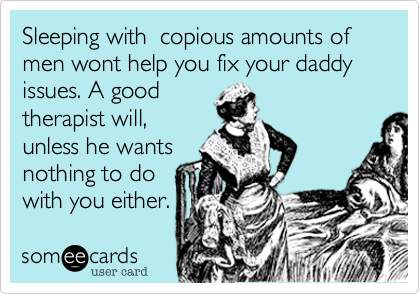 Sleeping with  copious amounts of men wont help you fix your daddy issues. A good
therapist will,
unless he wants
nothing to do
with you either.