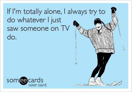 If I'm totally alone, I always try to
do whatever I just
saw someone on TV
do.