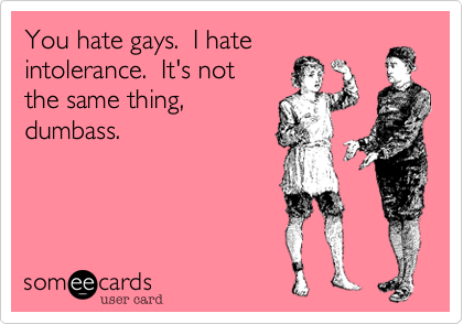 You hate gays.  I hate
intolerance.  It's not
the same thing,
dumbass.