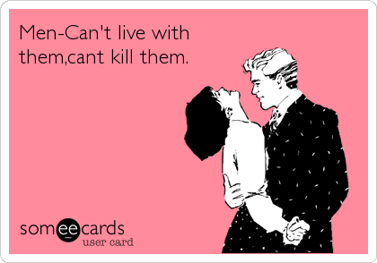 Men-Can't live with
them,cant kill them.