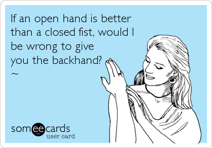 If an open hand is better
than a closed fist, would I
be wrong to give
you the backhand?
~