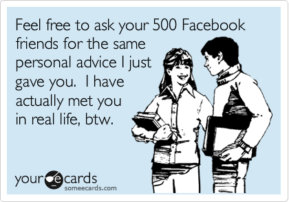 Feel free to ask your 500 Facebook friends for the same
personal advice I just
gave you.  I have
actually met you
in real life, btw.