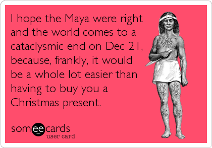 I hope the Maya were right
and the world comes to a 
cataclysmic end on Dec 21,
because, frankly, it would
be a whole lot easier than
having to buy you a 
Christmas present.