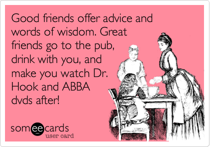Good friends offer advice and words of wisdom. Greatfriends go to the pub,drink with you, andmake you watch Dr.Hook and ABBAdvds after!