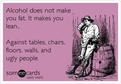 Alcohol does not make
you fat. It makes you 
lean..

Against tables, chairs,
floors, walls, and
ugly people.