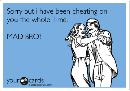 Sorry but i have been cheating on you the whole Time.

MAD BRO?