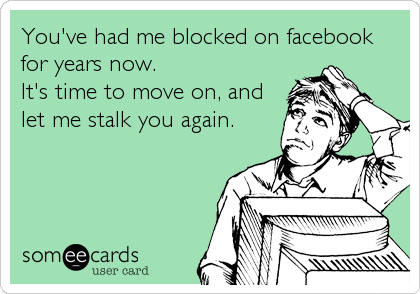 You've had me blocked on facebook
for years now.
It's time to move on, and
let me stalk you again.