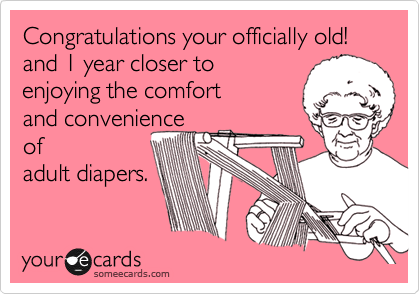 Congratulations your officially old! 
and 1 year closer to
enjoying the comfort
and convenience
of 
adult diapers.
