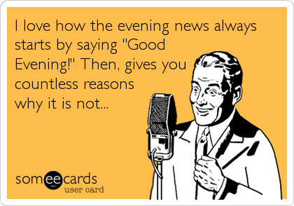 I love how the evening news always
starts by saying "Good
Evening!" Then, gives you 
countless reasons
why it is not...